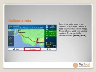 Refinar a rota
                 Depois de selecionar o seu
                 destino, o software calcula a
                 rota e apresenta-a num mapa.
                 Nesta altura, você tem várias
                 opções. Toque no botão
                 central abaixo (More/Mais)...
 