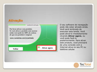 Ativação
           O seu software de navegação
           pode não estar ativado ainda.
           Você será lembrado de
           executar esta tarefa. Você
           pode ativá-lo imediatamente
           clicando Ativar agora, ou
           você pode fazê-lo
           posteriormente. Para ativar
           este produto, você precisará
           de uma conexão com a
           Internet ativa no seu PC ou
           telefone celular.
 