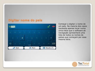 Digitar nome do país
                       Começar a digitar o nome de
                       um país. Na maioria dos casos
                       necessita apenas tocar numa
                       única letra que o software de
                       navegação apresentará uma
                       lista de todos os nomes de
                       países que começam por essa
                       mesma letra.
 