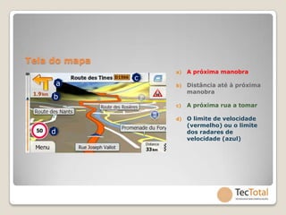 Tela do mapa
                   a)   A próxima manobra
               c
        a          b)   Distância até à próxima
                        manobra
     b
                   c)   A próxima rua a tomar

                   d)   O limite de velocidade
                        (vermelho) ou o limite
    d                   dos radares de
                        velocidade (azul)
 