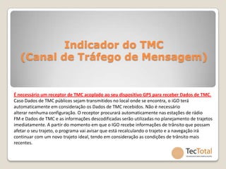 Indicador do TMC
   (Canal de Tráfego de Mensagem)


É necessário um receptor de TMC acoplado ao seu dispositivo GPS para receber Dados de TMC.
Caso Dados de TMC públicos sejam transmitidos no local onde se encontra, o iGO terá
automaticamente em consideração os Dados de TMC recebidos. Não é necessário
alterar nenhuma configuração. O receptor procurará automaticamente nas estações de rádio
FM e Dados de TMC e as informações descodificadas serão utilizadas no planejamento de trajetos
imediatamente. A partir do momento em que o IGO recebe informações de trânsito que possam
afetar o seu trajeto, o programa vai avisar que está recalculando o trajeto e a navegação irá
continuar com um novo trajeto ideal, tendo em consideração as condições de trânsito mais
recentes.
 