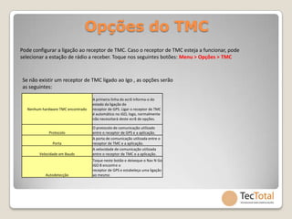 Opções do TMC
Pode configurar a ligação ao receptor de TMC. Caso o receptor de TMC esteja a funcionar, pode
selecionar a estação de rádio a receber. Toque nos seguintes botões: Menu > Opções > TMC



Se não existir um receptor de TMC ligado ao Igo , as opções serão
as seguintes:

                                    A primeira linha do ecrã informa-o do
                                    estado da ligação do
   Nenhum hardware TMC encontrado   receptor de GPS. Ligar o receptor de TMC
                                    é automático no iGO, logo, normalmente
                                    não necessitará deste ecrã de opções.

                                    O protocolo de comunicação utilizado
              Protocolo             entre o receptor de GPS e a aplicação.
                                    A porta de comunicação utilizada entre o
                Porta               receptor de TMC e a aplicação.
                                    A velocidade de comunicação utilizada
         Velocidade em Bauds        entre o receptor de TMC e a aplicação.
                                    Toque neste botão e deixeque o Nav N Go
                                    iGO 8 encontre o
                                    receptor de GPS e estabeleça uma ligação
            Autodetecção            ao mesmo
 