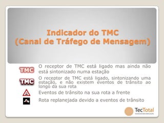 Indicador do TMC
(Canal de Tráfego de Mensagem)


     O receptor de TMC está ligado mas ainda não
     está sintonizado numa estação
     O receptor de TMC está ligado, sintonizando uma
     estação, e não existem eventos de trânsito ao
     longo da sua rota
     Eventos de trânsito na sua rota a frente
     Rota replanejada devido a eventos de trânsito
 