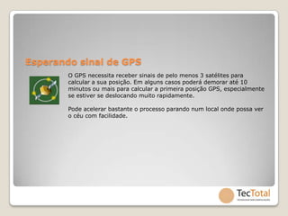 Esperando sinal de GPS
        O GPS necessita receber sinais de pelo menos 3 satélites para
        calcular a sua posição. Em alguns casos poderá demorar até 10
        minutos ou mais para calcular a primeira posição GPS, especialmente
        se estiver se deslocando muito rapidamente.

        Pode acelerar bastante o processo parando num local onde possa ver
        o céu com facilidade.
 