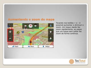 Aumentando o zoom do mapa
                            Tocando nos botões + e - é
                            possível aumentar e diminuir o
                            zoom. Um toque rápido faz
                            zoom rapidamente, ao passo
                            que um toque sem soltar faz
                            zoom de forma contínua.
 