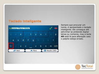 Teclado inteligente
                      Sempre que procurar um
                      nome, é apresentado o teclado
                      inteligente. Ele consegue até
                      adivinhar se pretende digitar
                      letras ou números, mas a tecla
                      Alt está lá para alteração caso
                      o palpite esteja errado.
 