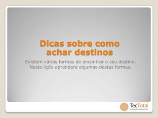 Dicas sobre como
       achar destinos
Existem várias formas de encontrar o seu destino.
  Nesta lição aprenderá algumas destas formas.
 