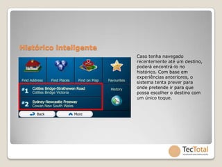 Histórico inteligente
                        Caso tenha navegado
                        recentemente até um destino,
                        poderá encontrá-lo no
                        histórico. Com base em
                        experiências anteriores, o
                        sistema tenta prever para
                        onde pretende ir para que
                        possa escolher o destino com
                        um único toque.
 