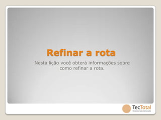 Refinar a rota
Nesta lição você obterá informações sobre
           como refinar a rota.
 