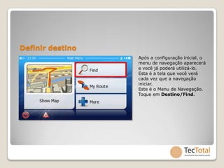 Definir destino
                  Após a configuração inicial, o
                  menu de navegação aparecerá
                  e você já poderá utilizá-lo.
                  Esta é a tela que você verá
                  cada vez que a navegação
                  iniciar.
                  Este é o Menu de Navegação.
                  Toque em Destino/Find.
 
