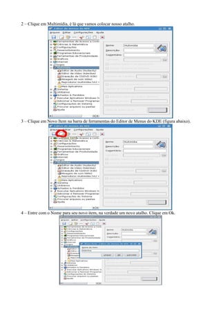 2 – Clique em Multimídia, é lá que vamos colocar nosso atalho.




3 – Clique em Novo Item na barra de ferramentas do Editor de Menus do KDE (figura abaixo).




4 – Entre com o Nome para seu novo item, na verdade um novo atalho. Clique em Ok.
 