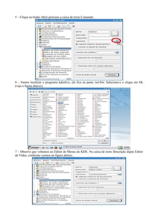 5 – Clique no botão Abrir próximo a caixa de texto Comando.




6 – Vamos localizar o programa kdenlive, ele fica na pasta /usr/bin. Selecione-o e clique em Ok
(veja a figura abaixo).




7 – Observe que voltamos ao Editor de Menus do KDE. Na caixa de texto Descrição digite Editor
de Vídeo, conforme vermos na figura abaixo.
 