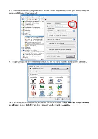 8 – Vamos escolher um ícone para o nosso atalho. Clique no botão localizado próximo ao nome do
programa Kdenlive (figura abaixo).




9 – Na próxima janela selecione um ícone e clique em ok. Neste exemplo eu selecionei kaboodie.




10 - Todo o nosso trabalho estará perdido se não clicarmos em Salvar na barra de ferramentas
do editor de menus do kde. Faça isso e nosso trabalho estará encerrado.
 