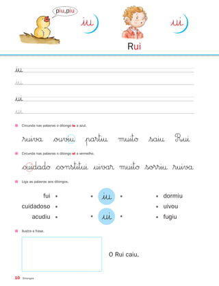10 Ditongos
|i†
|i†
|uı
|uı
Liga as palavras aos ditongos.
Circunda nas palavras o ditongo iu a azul.
$ruivå $ouvi† |parti† muitØ $sai† R∞uı
• •|i†
• •|uı
fui •
cuidadoso •
acudiu •
• dormiu
• uivou
• fugiu
Circunda nas palavras o ditongo ui a vermelho.
$cuidadØ $constituı |uiva® muitØ $sorri† $ruivå
Ilustra a frase.
O Rui caiu.
|i†
Rui
|uı
piu,piu
871636 04-19_1º Trimestre 07/02/08 10:14 Page 10
 