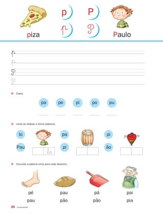 20 Consoantes
|π
|π
P
P
Copia.
Junta as sílabas e forma palavras.
lo
Pau
pa
pi
pi
ão
pa pe pi po pu
Circunda a palavra certa para cada desenho.
pé
pau
pau
pão
pá
pão
pai
pia
Paulopiza
|π P
p P
$lØ
871636 20-25_2º Trimestre 07/01/30 16:11 Page 20
 