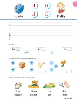 Consoantes 23
$∂
$∂
D
D
Copia.
Junta as sílabas, forma palavras e escreve-as.
da
do
do
de
li
a
dá
De
Du
Di
Do
Da
Circunda a palavra certa para cada desenho.
dado
dedada
ditado
deitado
dia
dói
dedo
dado
Daliladado $∂ D
d D
D£
871636 20-25_2º Trimestre 07/02/08 10:24 Page 23
 