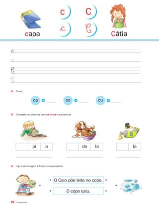 26 Consoantes
$©
$©
C
C
Copia.
Completa as palavras com ca ou co e escreve-as.
pi a de la la
ca P co P cu P
•
•
•
•
•
•
O Caio põe leite no copo.
O copo caiu.
Liga cada imagem à frase correspondente.
Cátiacapa
$© C
c C
871636 26-31_2º Trimestre 07/01/30 16:24 Page 26
 