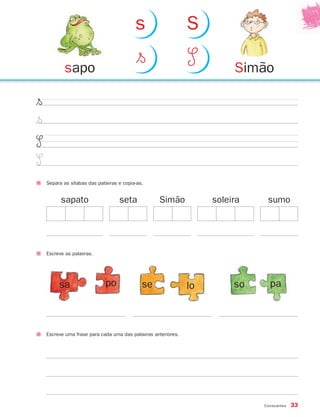 Consoantes 33
$§
$§
S
S
Separa as sílabas das palavras e copia-as.
Escreve as palavras.
sa po se lo so pa
seta Simãosapato soleira sumo
Escreve uma frase para cada uma das palavras anteriores.
Simãosapo
$§ S
s S
871636 32-37_2º Trimestre 07/01/30 16:29 Page 33
 