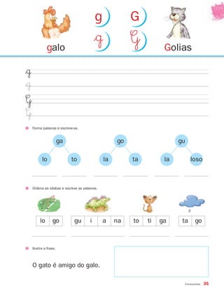 Consoantes 35
$˙
$˙
G
G
Forma palavras e escreve-as.
Ordena as sílabas e escreve as palavras.
Ilustra a frase.
lo go gu i a to ti ga ta gona
O gato é amigo do galo.
ga
lo to
go
la ta
gu
la loso
Goliasgalo
$˙ G
g G
871636 32-37_2º Trimestre 07/01/30 16:30 Page 35
 