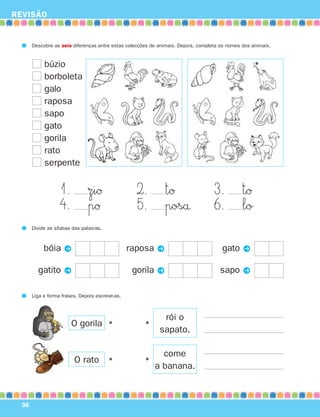 REVISÃO
36
Descobre as seis diferenças entre estas colecções de animais. Depois, completa os nomes dos animais.
1. ziØ 2. tØ 3. tØ
4. pØ 5. poså 6. lo
Divide as sílabas das palavras.
bóia P
gatito P
raposa P
gorila P
gato P
sapo P
Liga e forma frases. Depois escreve-as.
rói o
sapato.
•
come
a banana.
•
O gorila
O rato
•
•
búzio
borboleta
galo
raposa
sapo
gato
gorila
rato
serpente
871636 32-37_2º Trimestre 07/01/30 16:30 Page 36
 