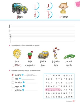 Procura as palavras na sopa de letras e escreve-as.
Consoantes 39
$¯
$¯
J
J
jacaré P
jipe P
Janeiro P
jogador P
jeitoso P
E J O G A D O R M T A
Q U A J O T I F B G S
P A N I J E I T O S O
J U M E N T I R L U S
J A C A R É D J I P E
G Q U R A B E N T E T
J A N E I R O L C M N
Risca a palavra que não corresponde ao desenho.
juba
Júlio
laje
manjerico
jibóia
jipe
jogador
jota
jacaré
janela
Jaimejipe
|¯ J
j J
|jaca®´´✗
871636 38-47_2º Trimestre 07/01/30 16:35 Page 39
 