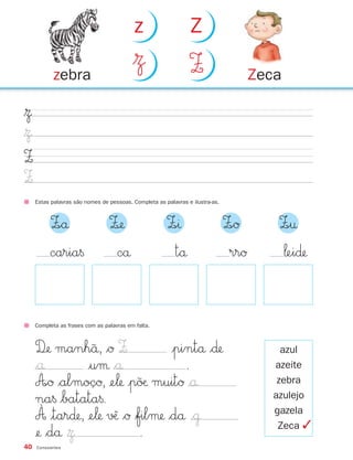 40 Consoantes
$Ω
$Ω
Z
Z
Completa as frases com as palavras em falta.
D‰ manh˜å, $Ø Z |pintå $∂
$å |uµ $å .
A∞Ø $almoçØ, ¢e‘ |p˜øæ muitØ $å
na§ $batata§.
À |tar∂, ¢e‘ √ˆæ $Ø $filµ $då
¢ $då .
azul
azeite
zebra
azulejo
gazela
Zeca
Estas palavras são nomes de pessoas. Completa as palavras e ilustra-as.
Z∞å Z‰ Z∞ı Z∞Ø Z∞†
cå tå rrØ ‘ei∂caria§
Zecazebra
$Ω Z
z Z
$˙
$Ω ✓
871636 38-47_2º Trimestre 07/01/30 16:35 Page 40
 