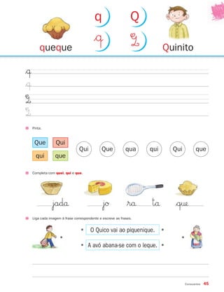 Consoantes 45
$œ
$œ
Q
Q
Pinta.
Liga cada imagem à frase correspondente e escreve as frases.
•
•
•
•
•
O Quico vai ao piquenique.
A avó abana-se com o leque.
Qui Que qua qui Qui que
Que
qui
Qui
que
Completa com quei, qui e que.
jadå jØ $rå tå $q†
Quinitoqueque
$œ Q
q Q
•
871636 38-47_2º Trimestre 07/02/08 11:02 Page 45
 