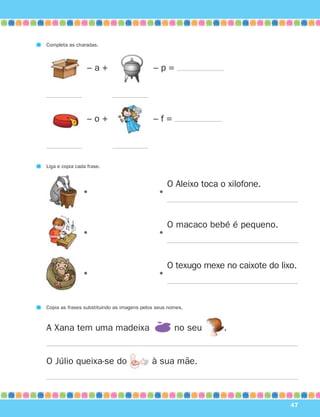 47
– a + – p =
Completa as charadas.
– o + – f =
•
O Aleixo toca o xilofone.
•
•
O macaco bebé é pequeno.
•
•
O texugo mexe no caixote do lixo.
•
Copia as frases substituindo as imagens pelos seus nomes.
Liga e copia cada frase.
A Xana tem uma madeixa no seu .
O Júlio queixa-se do à sua mãe.
871636 38-47_2º Trimestre 07/01/30 16:35 Page 47
 