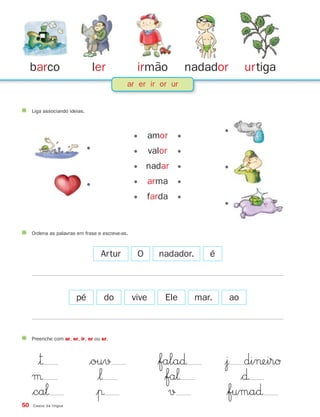 ler irmão nadador urtiga
50 Casos da língua
barco
ar er ir or ur
Liga associando ideias.
•
•
•
•
•
• amor •
• valor •
• nadar •
• arma •
• farda •
Ordena as palavras em frase e escreve-as.
Artur O nadador. é
pé do vive Ele mar. ao
Preenche com ar, er, ir, or ou ur.
|™ $ou√ $fala∂ |¯ di¬eirØ
µ $‘ $fa‘ $∂
$ca‘ |π √ $fuma∂
871636 48-55_3+ Trimestre 07/01/30 16:44 Page 50
 