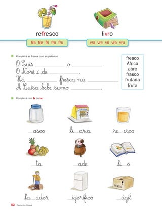 Completa com fr ou vr.
ascØ $lı ariå $® escØ
tå a∂ $lı Ø
$lå ado® igoríficØ ági‘
52 Casos da língua
fra fre fri fro fru vra vre vri vro vru
refresco livro
Completa as frases com as palavras.
O L∞uí§ $Ø .
O N∞o®´ ¢´ $∂ .
H∞´å $f®escå nå .
A L∞uíså $∫Æ∫æ $sumØ .
fresco
África
abre
frasco
frutaria
fruta
871636 48-55_3+ Trimestre 07/01/30 16:44 Page 52
 