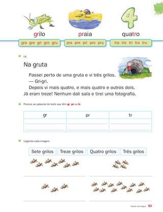 grilo
gra gre gri gro gru
praia
pra pre pri pro pru
quatro
tra tre tri tro tru
Casos da língua 53
Lê.
Na gruta
Passei perto de uma gruta e vi três grilos.
— Gri-gri.
Depois vi mais quatro, e mais quatro e outros dois.
Já eram treze! Nenhum dali saía e tirei uma fotografia.
Procura as palavras do texto que têm gr, pr ou tr.
gr pr tr
Sete grilos
Legenda cada imagem.
Treze grilos Quatro grilos Três grilos
871636 48-55_3+ Trimestre 07/01/30 16:44 Page 53
 