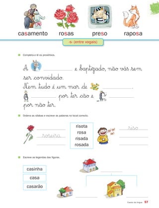A ¢ $baptizadØ, nãØ vá§ $ßeµ
$ße® $convidadØ.
N£eµ |tudØ ¢´ |uµ ma® $∂ .
|po® |™e® $cãØ ¢
|po® nãØ |™e®.
Casos da língua 57
casamento rosas preso raposa
-s- (entre vogais)
Completa e lê os provérbios.
$risØ
casinha
Escreve as legendas das figuras.
casa
casarão
$roßeirå
Ordena as sílabas e escreve as palavras no local correcto.
risota
rosa
risada
rosada
871636 56-61_3º Trimestre 07/01/30 16:49 Page 57
 