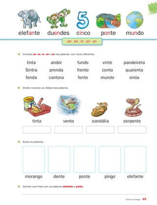 Casos da língua 65
an en in on un
elefante duendes cinco ponte mundo
Circunda an, en, in, on e un nas palavras, com cores diferentes.
tinta andor fundo vinte pandeireta
Sintra prenda frente conto quarenta
fenda cantora fonte mundo onda
tinta
Divide e escreve as sílabas das palavras.
vento sandália serpente
morango
Ilustra as palavras.
dente ponte pingo elefante
Escreve uma frase com as palavras elefante e ponte.
871636 62-67_3º Trimestre 07/01/30 17:08 Page 65
 