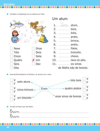 REVISÃO
66
Um atum
1. atum,
2. bois,
3. Inês,
4. prato,
5. brinco,
6. anéis,
7. filete,
8. biscoito,
9. chove,
10. lava os pés,
11. os sinos
de Mafra são de bronze.
Completa a lengalenga com as palavras em falta.
Nove
Três
Cinco
Quatro
Seis
Oito
Onze
Dois
Sete
Um
Dez
Assinala V (verdadeiro) ou F (falso), de acordo com o texto.
V
F
V
F
V
F
três bois
quatro pratos
onze sinos de bronze
V
F
V
F
V
F
sete atuns
cinco brincos
um biscoito
Eram
Corrige as frases que são falsas.
E∞raµ
E∞raµ
U∞µ
✗
871636 62-67_3º Trimestre 07/02/08 11:08 Page 66
 