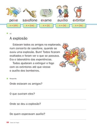 68 Casos da língua
peixe saxofone exame auxílio extintor
Responde.
Onde estavam os amigos?
O que ouviram eles?
Onde se deu a explosão?
De quem esperavam auxílio?
Lê.
A explosão
Estavam todos os amigos na esplanada,
num concerto de saxofone, quando se
ouviu uma explosão. Bum! Todos ficaram
exaltados e foram ver o que se passava.
Era o laboratório das experiências.
Todos ajudaram a extinguir o fogo
com os extintores até que viesse
o auxílio dos bombeiros.
x = [ch] x = [cs] x = [z] x = [s] x = [is]
871636 68-73_3º Trimestre 07/02/08 11:10 Page 68
 
