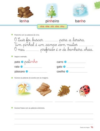 nha nhe nhi nho nhu
Preenche com as palavras de cima.
O L∞uí§ $foı $busca® |parå $å $la®eirå.
U∞µ |pinha‘ ¢´ |uµ $campØ $coµ muito§ .
O µe† |p®eƒÆridØ ¢´ $Ø $∂ $banˇeirå $cˇeiå.
lenha pinheiro banho
Casos da língua 71
Segue o exemplo.
pato P |patinhØ carro P
rato P gato P
pássaro P coelho P
Escreve as palavras de acordo com as imagens.
Escreve frases com as palavras anteriores.
871636 68-73_3º Trimestre 07/02/08 11:12 Page 71
 