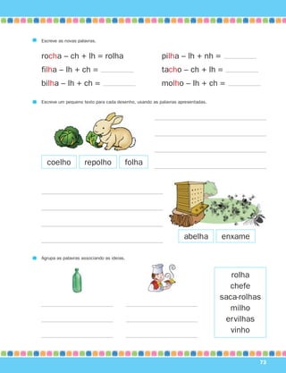 73
Escreve as novas palavras.
rocha – ch + lh = rolha pilha – lh + nh =
filha – lh + ch = tacho – ch + lh =
bilha – lh + ch = molho – lh + ch =
coelho
abelha
Escreve um pequeno texto para cada desenho, usando as palavras apresentadas.
Agrupa as palavras associando as ideias.
rolha
chefe
saca-rolhas
milho
ervilhas
vinho
repolho folha
enxame
871636 68-73_3º Trimestre 07/01/30 17:13 Page 73
 