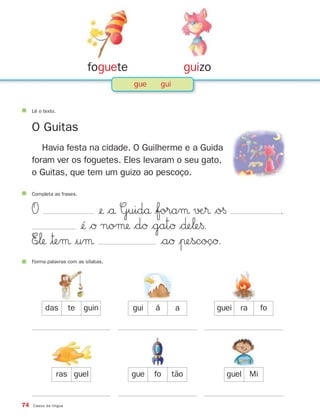 Completa as frases.
O ¢ $å Guidå $foraµ √Æ® $o§ .
¢´ $Ø noµ $dØ $gatØ $∂e‘e§.
E∞‘ |™eµ |uµ $aØ |πescoçØ.
74 Casos da língua
Lê o texto.
O Guitas
Havia festa na cidade. O Guilherme e a Guida
foram ver os foguetes. Eles levaram o seu gato,
o Guitas, que tem um guizo ao pescoço.
Forma palavras com as sílabas.
das te guin gui á a guei ra fo
ras guel gue fo tão guel Mi
foguete guizo
gue gui
871636 74-80_3º Trimestre 07/01/30 17:22 Page 74
 