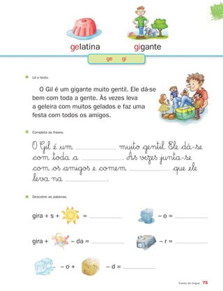 Casos da língua 75
gelatina gigante
ge gi
Lê o texto.
O Gil é um gigante muito gentil. Ele dá-se
bem com toda a gente. Às vezes leva
a geleira com muitos gelados e faz uma
festa com todos os amigos.
Completa as frases.
O Gi‘ ¢´ |uµ muitØ $˙enti‘. E∞‘ $d´å-$ß
$coµ |todå $å . À∞§ √ÆΩe§ |juntå-$ß
$coµ $o§ $amigo§ ¢ $coµeµ $q† ¢e‘
$‘evå nå .
Descobre as palavras.
gira + s +
gira +
= – o =
– r =
– o + – d =
– da =
871636 74-80_3º Trimestre 07/01/30 17:22 Page 75
 