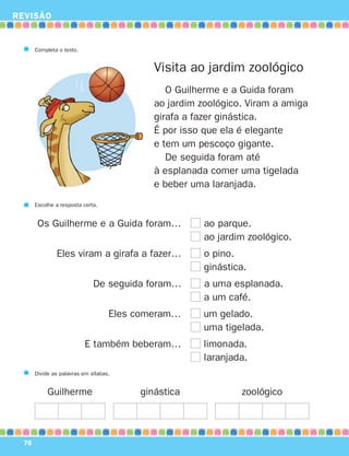 REVISÃO
76
Completa o texto.
Visita ao jardim zoológico
O Guilherme e a Guida foram
ao jardim zoológico. Viram a amiga
girafa a fazer ginástica.
É por isso que ela é elegante
e tem um pescoço gigante.
De seguida foram até
à esplanada comer uma tigelada
e beber uma laranjada.
Escolhe a resposta certa.
Os Guilherme e a Guida foram… ao parque.
ao jardim zoológico.
Eles viram a girafa a fazer… o pino.
ginástica.
De seguida foram… a uma esplanada.
a um café.
Eles comeram… um gelado.
uma tigelada.
E também beberam… limonada.
laranjada.
Divide as palavras em sílabas.
Guilherme ginástica zoológico
871636 74-80_3º Trimestre 07/01/30 17:22 Page 76
 