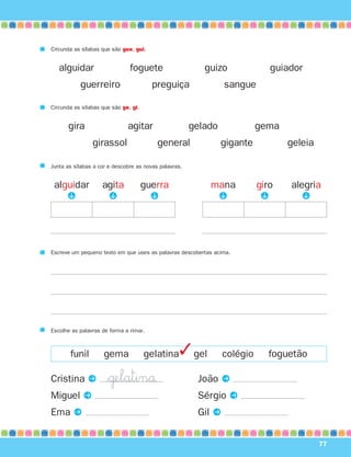 Cristina P
Miguel P
Ema P
João P
Sérgio P
Gil P
77
Circunda as sílabas que são gue, gui.
alguidar foguete guizo guiador
guerreiro preguiça sangue
Circunda as sílabas que são ge, gi.
gira agitar gelado gema
girassol general gigante geleia
alguidar
Junta as sílabas a cor e descobre as novas palavras.
P
agita
P
guerra
P
mana
P
giro
P
alegria
P
Escreve um pequeno texto em que uses as palavras descobertas acima.
Escolhe as palavras de forma a rimar.
funil gema gelatina gel colégio foguetão✓
$˙elatinå
871636 74-80_3º Trimestre 07/01/30 17:22 Page 77
 