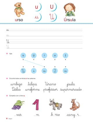 8 Vogais
Liga.
|†
|†
U
U
Circunda todas as letras u nas palavras.
|umbigØ |túlipå U∞ranØ |jaulå
D∞ália |uniforµ |proƒÆsso® $suπerµercadØ
Completa com a letra u.
U
•
•
|ı
•
|†
•
I
•u
•
U
•
i
•
u
•
I
|†
•
va§ µ $Å rrØ $cang ®
Úrsulaurso
|† U
u U
871636 04-19_1º Trimestre 07/01/30 16:16 Page 8
 