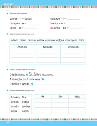 REVISÃO
80
Descobre novas palavras.
calças – l = caças calçado – l =
caraça – ca = trança – n =
lanço – n = balança – ba =
Organiza as palavras no grupo certo.
Animais Comida Objectos
alface cisne cebola cesta cenoura calças centopeia foice
Segue o exemplo e escreve as frases.
O leão caça. P O∞§ $‘e˜øÆ§ $caçaµ.
A refeição está deliciosa. P
O limão é azedo. P
Organiza as palavras no grupo certo.
-ãs -ão -õestravões
anões
romãs
lição
fãs
botão
jarrões
colãs
871636 74-80_3º Trimestre 07/01/30 17:22 Page 80
 