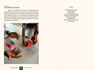 12	Palavras finais                                                                                 Créditos:

        Restituir a condição de ambiente de aprendizagem da                                Maria Eliane dos Santos
                                                                                               Neusa Macedo
comunidade e transcender à escola como único espaço de apren­
                                                                                                Danise Vivian
dizagem representa um movimento de construção de redes sociais                           Lucenir de Andrade Pinheiro
e de cidades educadoras. A comunidade e a cidade apresentam                             Gesuína de Fátima Elias Leclerc
diferentes possibilidades educacionais e de construção de conheci-                           Márcia Rose da Silva
mento por meio da observação, da experimentação, da interação e,                               Jaqueline Moll
principalmente, da vivência.                                                            Debora Katia Nogueira Cavalli
                                                                                              Suzana Pacheco
                                              Foto: Agência Brasil/Marcello Casal Jr.




            Mais Educação     30      Passo a passo
 