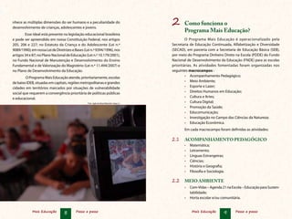 nhece as múltiplas dimensões do ser humano e a peculiaridade do
desenvolvimento de crianças, adolescentes e jovens.
                                                                                           2	 Como funciona o
                                                                                                  Programa Mais Educação?
        Esse ideal está presente na legislação educacional brasileira
e pode ser apreendido em nossa Constituição Federal, nos artigos                                   O Programa Mais Educação é operacionalizado pela
205, 206 e 227; no Estatuto da Criança e do Adolescente (Lei n.º                           Secretaria de Educação Continuada, Alfabetização e Diversidade
9089/1990); em nossa Lei de Diretrizes e Bases (Lei n.º 9394/1996), nos                    (SECAD), em parceria com a Secretaria de Educação Básica (SEB),
artigos 34 e 87; no Plano Nacional de Educação (Lei n.º 10.179/2001),                      por meio do Programa Dinheiro Direto na Escola (PDDE) do Fundo
no Fundo Nacional de Manutenção e Desenvolvimento do Ensino                                Nacional de Desenvolvimento da Educação (FNDE) para as escolas
Fundamental e de Valorização do Magistério (Lei n.º 11.494/2007) e                         prioritárias. As atividades fomentadas foram organizadas nos
no Plano de Desenvolvimento da Educação.                                                   seguintes macrocampos :
         O Programa Mais Educação atende, prioritariamente, escolas                                •	 Acompanhamento Pedagógico;
de baixo IDEB, situadas em capitais, regiões metropolitanas e grandes                              •	 Meio Ambiente;
cidades em territórios marcados por situações de vulnerabilidade                                   •	 Esporte e Lazer;
social que requerem a convergência prioritária de políticas públicas                               •	 Direitos Humanos em Educação;
e educacional.                                                                                     •	 Cultura e Artes;
                                                 Foto: Agência Brasil/Marcello Casal Jr.
                                                                                                   •	 Cultura Digital;
                                                                                                   •	 Promoção da Saúde;
                                                                                                   •	 Educomunicação;
                                                                                                   •	 Investigação no Campo das Ciências da Natureza;
                                                                                                   •	 Educação Econômica.
                                                                                                  Em cada macrocampo foram definidas as atividades:

                                                                                           2.1	 ACOMPANHAMENTO PEDAGÓGICO
                                                                                                  •	   Matemática;
                                                                                                  •	   Letramento;
                                                                                                  •	   Línguas Estrangeiras;
                                                                                                  •	   Ciências;
                                                                                                  •	   História e Geografia;
                                                                                                  •	   Filosofia e Sociologia.

                                                                                           2.2	 MEIO AMBIENTE
                                                                                                  •	 Com-Vidas – Agenda 21 na Escola – Educação para Susten-
                                                                                                     tabilidade;
                                                                                                  •	 Horta escolar e/ou comunitária.


             Mais Educação       8       Passo a passo                                                  Mais Educação        9   Passo a passo
 