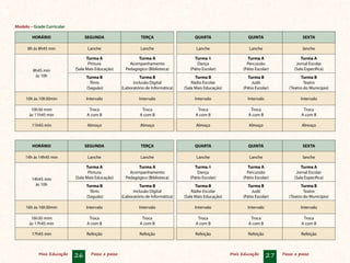 Mais Educação 26 Passo a passo Mais Educação 27 Passo a passo
Modelo – Grade Curricular
Chegou a hora de passar ao próximo passo!
HORÁRIO SEGUNDA TERÇA QUARTA QUINTA SEXTA
8h ás 8h45 min Lanche Lanche Lanche Lanche lanche
8h45 min
às 10h
Turma A
Pintura
(Sala Mais Educação)
Turma A
Acompanhamento
Pedagógico (Biblioteca)
Turma A
Dança
(Pátio Escolar)
Turma A
Percussão
(Pátio Escolar)
Turma A
Jornal Escolar
(Sala Específica)
Turma B
Tênis
(Saguão)
Turma B
Inclusão Digital
(Laboratório de Informática)
Turma B
Rádio Escolar
(Sala Mais Educação)
Turma B
Judô
(Pátio Escolar)
Turma B
Teatro
(Teatro do Município)
10h às 10h30min Intervalo Intervalo Intervalo Intervalo Intervalo
10h30 mim
às 11h45 min
Troca
A com B
Troca
A com B
Troca
A com B
Troca
A com B
Troca
A com B
11h45 min Almoço Almoço Almoço Almoço Almoço
HORÁRIO SEGUNDA TERÇA QUARTA QUINTA SEXTA
14h ás 14h45 min Lanche Lanche Lanche Lanche lanche
14h45 min
às 10h
Turma A
Pintura
(Sala Mais Educação)
Turma A
Acompanhamento
Pedagógico (Biblioteca)
Turma A
Dança
(Pátio Escolar)
Turma A
Percussão
(Pátio Escolar)
Turma A
Jornal Escolar
(Sala Específica)
Turma B
Tênis
(Saguão)
Turma B
Inclusão Digital
(Laboratório de Informática)
Turma B
Rádio Escolar
(Sala Mais Educação)
Turma B
Judô
(Pátio Escolar)
Turma B
Teatro
(Teatro do Município)
16h às 16h30min Intervalo Intervalo Intervalo Intervalo Intervalo
16h30 mim
às 17h45 min
Troca
A com B
Troca
A com B
Troca
A com B
Troca
A com B
Troca
A com B
17h45 min Refeição Refeição Refeição Refeição Refeição
 
