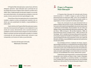 Mais Educação 6 Passo a passo Mais Educação 7 Passo a passo
1	 O que é o Programa
Mais Educação?
O Programa Mais Educação foi instituído pela Portaria
Interministerial n.º 17/2007 e integra as ações do Plano de
Desenvolvimento da Educação (PDE), como uma estratégia do
Governo Federal para induzir a ampliação da jornada escolar e a
organização curricular, na perspectiva da Educação Integral.
Trata-se da construção de uma ação intersetorial entre as
políticas públicas educacionais e sociais, contribuindo, desse modo,
tantoparaadiminuiçãodasdesigualdadeseducacionais,quantopara
a valorização da diversidade cultural brasileira. Por isso coloca em
diálogoasaçõesempreendidaspelosMinistériosdaEducação–MEC,
da Cultura – MINC, do Esporte – ME, do Meio Ambiente – MMA, do
Desenvolvimento Social e Combate à Fome – MDS, da Ciência e da
Tecnologia – MCT e, também da Secretaria Nacional de Juventude e
da Assessoria Especial da Presidência da República, essa última por
meio do Programa Escolas-Irmãs, passando a contar com o apoio do
MinistériodaDefesa,napossibilidadedeexpansãodosfundamentos
de educação pública
Essa estratégia promove a ampliação de tempos, espaços,
oportunidadeseducativaseocompartilhamentodatarefadeeducar
entreosprofissionaisdaeducaçãoedeoutrasáreas,asfamíliasedife-
rentes atores sociais, sob a coordenação da escola e dos professores.
Isso porque a Educação Integral, associada ao processo de escolari-
zação, pressupõe a aprendizagem conectada à vida e ao universo de
interesse e de possibilidades das crianças, adolescentes e jovens.
OidealdaEducaçãoIntegraltraduzacompreensãododireito
de aprender como inerente ao direito à vida, à saúde, à liberdade,
ao respeito, à dignidade e à convivência familiar e comunitária e
como condição para o próprio desenvolvimento de uma sociedade
republicana e democrática. Por meio da Educação Integral, se reco-
	O Programa Mais educação passo a passo busca, de forma
dialogada, apresentar “ doze indicações” para a promoção de sua
tecnologia educacional. O objetivo deste material é convidar você a
refletir sobre a implementação da educação integral na sua escola,
procurando desenvolver uma educação que extrapola os muros da
escola e vincula o processo de ensino-aprendizagem à vida.
	OtemaPassoaPassotrazexpectativasdeumesclarecimento
imediato e objetivo ao leitor, principalmente tratando-se de um
diretor que está assoberbado de trabalho e responsabilidade na
prática diária.
	ApartirdaleituradoProgramaMaisEducaçãopassoapasso,
você verá o funcionamento do Programa e como implantá-lo na sua
escola com sucesso, demonstrando como é possível promover a
qualidade social da escola de tempo integral nas escolas brasileiras.
Espera-se, portanto, que este manual inspire sua prática e o conduza
a promoção de uma educação diferenciada, cativante e que
compreenda o ser humano em todas as suas dimensões.
Secretaria de Educação Continuada,
Alfabetizada e Diversidade
 