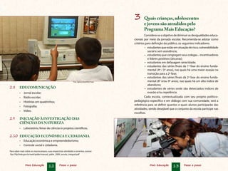 Mais Educação 12 Passo a passo Mais Educação 13 Passo a passo
3	 Quais crianças, adolescentes
e jovens são atendidos pelo
Programa Mais Educação?
Considera-seoobjetivodediminuirasdesigualdadeseduca-
cionais por meio da jornada escolar. Recomenda-se adotar como
critérios para definição do público, os seguintes indicadores:
–	 estudantesqueestãoemsituaçãoderisco,vulnerabilidade
social e sem assistência;
–	 estudantes que congregam seus colegas – incentivadores
e líderes positivos (âncoras);
−	 estudantes em defasagem série/idade;
−	 estudantes das séries finais da 1ª fase do ensino funda-
mental (4º / 5º anos), nas quais há uma maior evasão na
transição para a 2ª fase;
−	 estudantes das séries finais da 2ª fase do ensino funda-
mental (8º e/ou 9º anos), nas quais há um alto índice de
abandono;
−	 estudantes de séries onde são detectados índices de
evasão e/ou repetência.
Cada escola, contextualizada com seu projeto político-
pedagógico específico e em diálogo com sua comunidade, será a
referência para se definir quantos e quais alunos participarão das
atividades, sendo desejável que o conjunto da escola participe nas
escolhas.
2.8	 EDUCOMUNICAÇÃO
•	 Jornal escolar;
•	 Rádio escolar;
•	 Histórias em quadrinhos;
•	 Fotografia;
•	 Vídeo.
2.9	 INICIAÇÃO À INVESTIGAÇÃO DAS
CIÊNCIAS DA NATUREZA
•	 Laboratório, feiras de ciências e projetos científicos.
2.10	 EDUCAÇÃO ECONÔMICA E CIDADANIA
•	 Educação econômica e empreendedorismo;
•	 Controle social e cidadania.
Para saber mais sobre os macrocampos, suas respectivas atividades e ementas, acesse:
ftp://ftp.fnde.gov.br/web/pdde/manual_pdde_2009_escola_integral.pdf
Foto: Agência Brasil/Elza Fiúza
Foto: Agência Brasil/Elza Fiúza
 