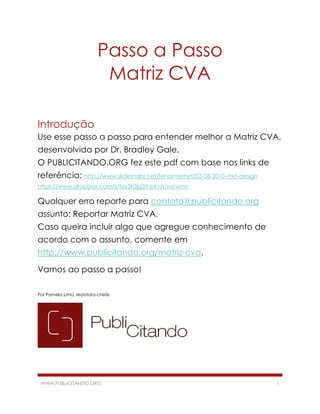 Passo a Passo
Matriz CVA
Introdução
Use esse passo a passo para entender melhor a Matriz CVA,
desenvolvida por Dr. Bradley Gale.
O PUBLICITANDO.ORG fez este pdf com base nos links de
referência: http://www.slideshare.net/fenainternet/03-08-2010-mkt-design
https://www.dropbox.com/s/tyy3fi3jg3fhpkv/cva.wmv

Qualquer erro reporte para contato@publicitando.org
assunto: Reportar Matriz CVA.
Caso queira incluir algo que agregue conhecimento de
acordo com o assunto, comente em
http://www.publicitando.org/matriz-cva.
Vamos ao passo a passo!
Por Pamela Lima, redatora-chefe

WWW.PUBLICITANDO.ORG

1

 