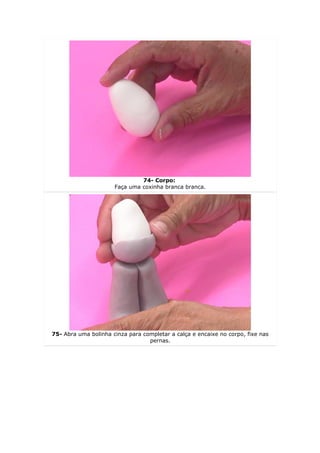 74- Corpo:
                      Faça uma coxinha branca branca.




75- Abra uma bolinha cinza para completar a calça e encaixe no corpo, fixe nas
                                  pernas.
 